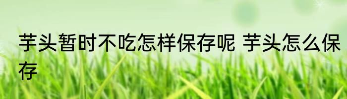 芋头暂时不吃怎样保存呢 芋头怎么保存