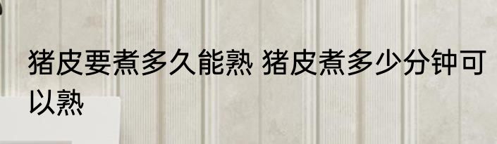 猪皮要煮多久能熟 猪皮煮多少分钟可以熟