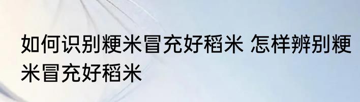 如何识别粳米冒充好稻米 怎样辨别粳米冒充好稻米