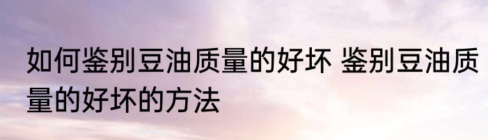 如何鉴别豆油质量的好坏 鉴别豆油质量的好坏的方法