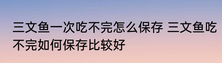 三文鱼一次吃不完怎么保存 三文鱼吃不完如何保存比较好