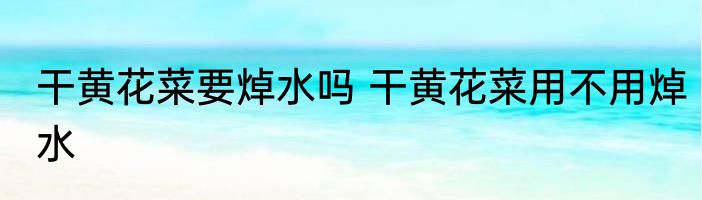 干黄花菜要焯水吗 干黄花菜用不用焯水