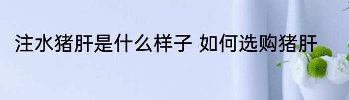 注水猪肝是什么样子 如何选购猪肝