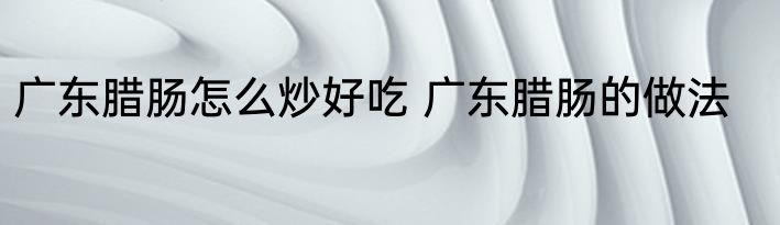 广东腊肠怎么炒好吃 广东腊肠的做法