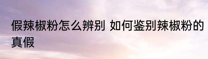 假辣椒粉怎么辨别 如何鉴别辣椒粉的真假