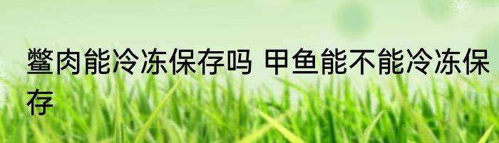 鳖肉能冷冻保存吗 甲鱼能不能冷冻保存