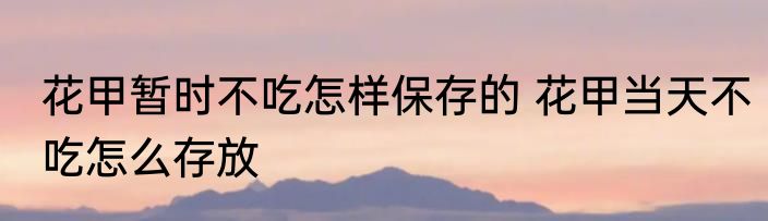 花甲暂时不吃怎样保存的 花甲当天不吃怎么存放