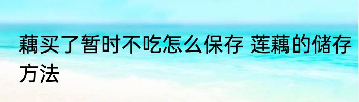 藕买了暂时不吃怎么保存 莲藕的储存方法