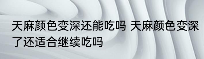 天麻颜色变深还能吃吗 天麻颜色变深了还适合继续吃吗