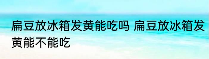 扁豆放冰箱发黄能吃吗 扁豆放冰箱发黄能不能吃