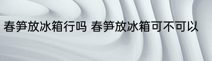 春笋放冰箱行吗 春笋放冰箱可不可以