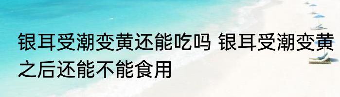银耳受潮变黄还能吃吗 银耳受潮变黄之后还能不能食用