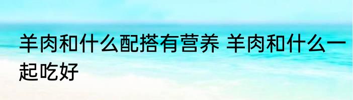 羊肉和什么配搭有营养 羊肉和什么一起吃好