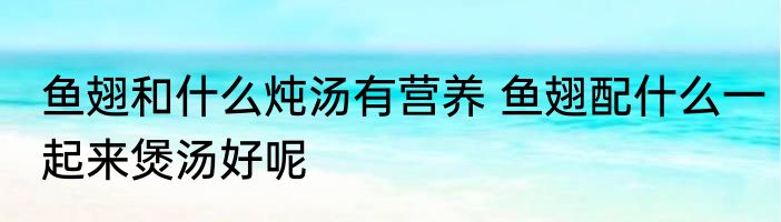 鱼翅和什么炖汤有营养 鱼翅配什么一起来煲汤好呢