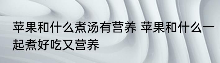 苹果和什么煮汤有营养 苹果和什么一起煮好吃又营养