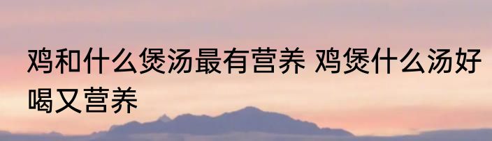 鸡和什么煲汤最有营养 鸡煲什么汤好喝又营养