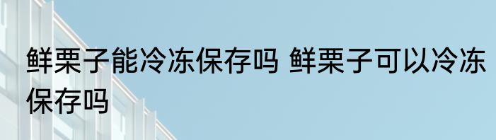 鲜栗子能冷冻保存吗 鲜栗子可以冷冻保存吗