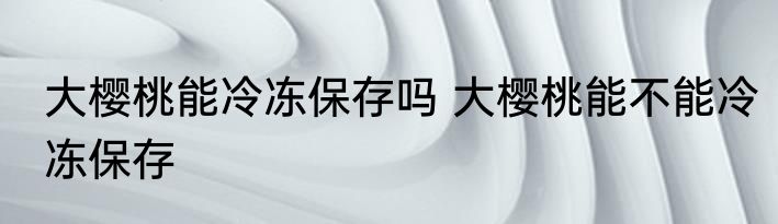 大樱桃能冷冻保存吗 大樱桃能不能冷冻保存