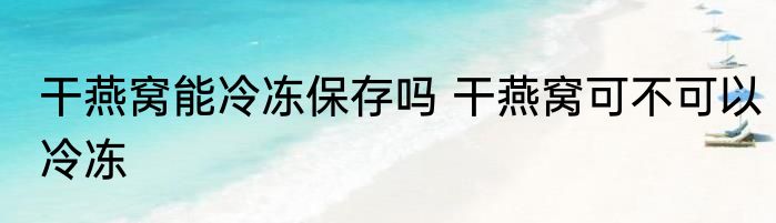干燕窝能冷冻保存吗 干燕窝可不可以冷冻