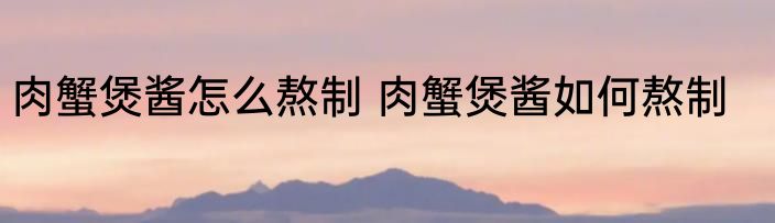 肉蟹煲酱怎么熬制 肉蟹煲酱如何熬制