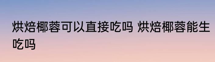 烘焙椰蓉可以直接吃吗 烘焙椰蓉能生吃吗