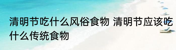 清明节吃什么风俗食物 清明节应该吃什么传统食物