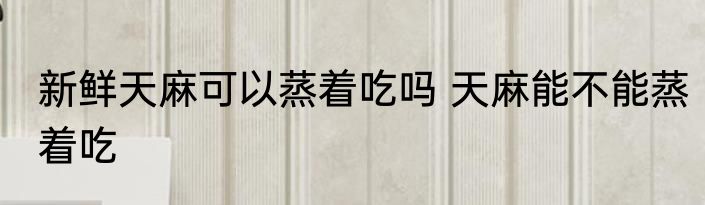 新鲜天麻可以蒸着吃吗 天麻能不能蒸着吃