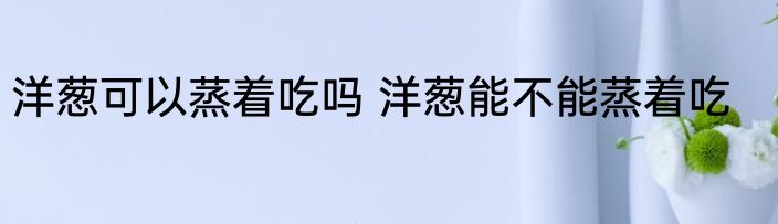 洋葱可以蒸着吃吗 洋葱能不能蒸着吃