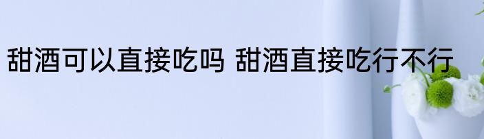 甜酒可以直接吃吗 甜酒直接吃行不行