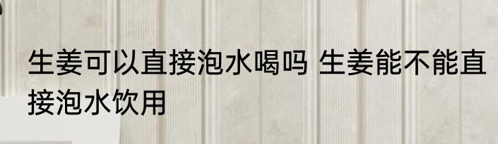 生姜可以直接泡水喝吗 生姜能不能直接泡水饮用