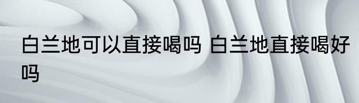白兰地可以直接喝吗 白兰地直接喝好吗