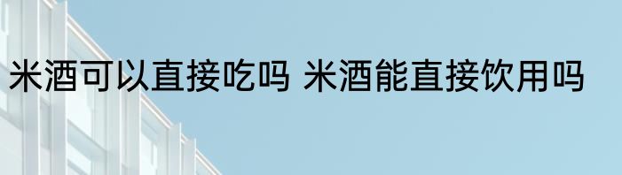 米酒可以直接吃吗 米酒能直接饮用吗