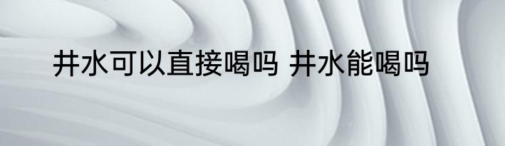 井水可以直接喝吗 井水能喝吗