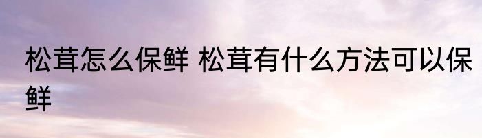 松茸怎么保鲜 松茸有什么方法可以保鲜