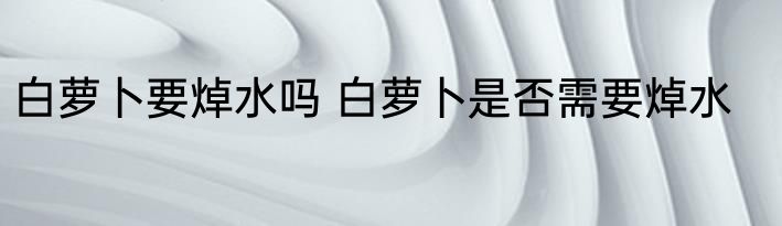 白萝卜要焯水吗 白萝卜是否需要焯水