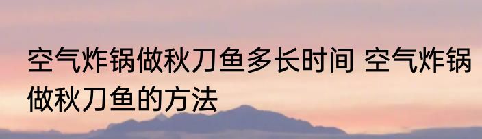 空气炸锅做秋刀鱼多长时间 空气炸锅做秋刀鱼的方法