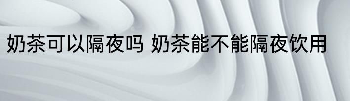 奶茶可以隔夜吗 奶茶能不能隔夜饮用