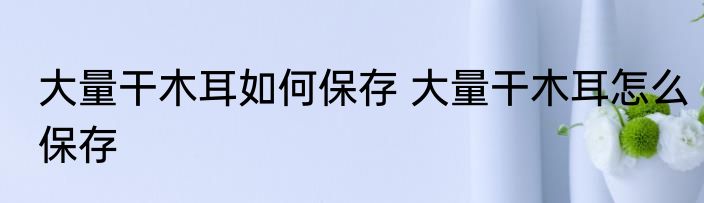 大量干木耳如何保存 大量干木耳怎么保存