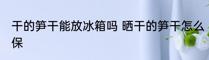 干的笋干能放冰箱吗 晒干的笋干怎么保