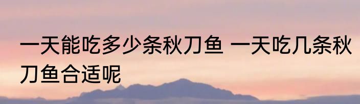 一天能吃多少条秋刀鱼 一天吃几条秋刀鱼合适呢