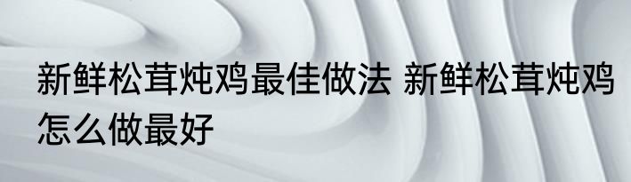 新鲜松茸炖鸡最佳做法 新鲜松茸炖鸡怎么做最好
