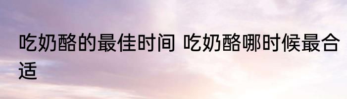 吃奶酪的最佳时间 吃奶酪哪时候最合适