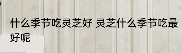 什么季节吃灵芝好 灵芝什么季节吃最好呢