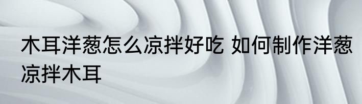 木耳洋葱怎么凉拌好吃 如何制作洋葱凉拌木耳