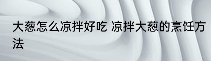 大葱怎么凉拌好吃 凉拌大葱的烹饪方法