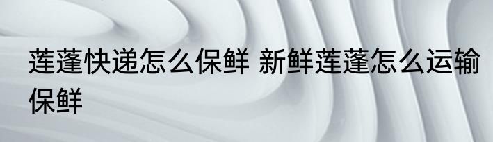 莲蓬快递怎么保鲜 新鲜莲蓬怎么运输保鲜