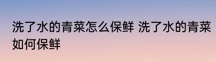 洗了水的青菜怎么保鲜 洗了水的青菜如何保鲜