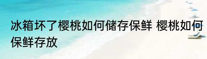 冰箱坏了樱桃如何储存保鲜 樱桃如何保鲜存放