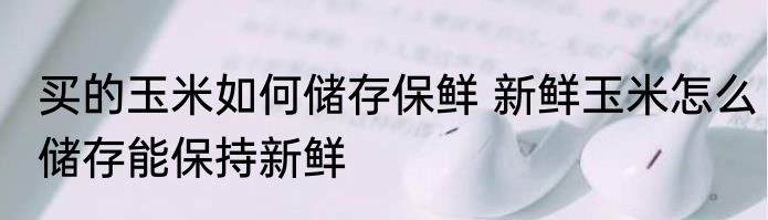 买的玉米如何储存保鲜 新鲜玉米怎么储存能保持新鲜