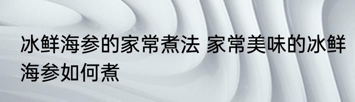 冰鲜海参的家常煮法 家常美味的冰鲜海参如何煮